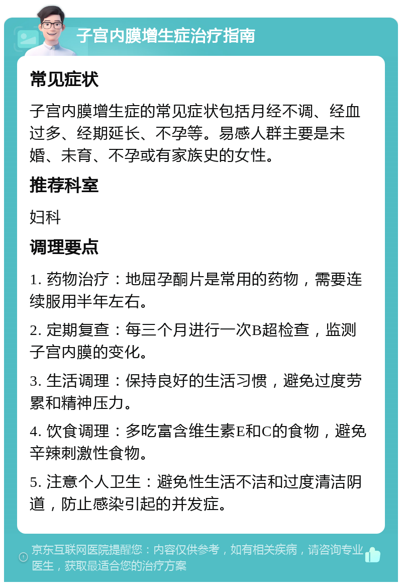 子宫内膜增生症治疗指南 常见症状 子宫内膜增生症的常见症状包括月经不调、经血过多、经期延长、不孕等。易感人群主要是未婚、未育、不孕或有家族史的女性。 推荐科室 妇科 调理要点 1. 药物治疗：地屈孕酮片是常用的药物，需要连续服用半年左右。 2. 定期复查：每三个月进行一次B超检查，监测子宫内膜的变化。 3. 生活调理：保持良好的生活习惯，避免过度劳累和精神压力。 4. 饮食调理：多吃富含维生素E和C的食物，避免辛辣刺激性食物。 5. 注意个人卫生：避免性生活不洁和过度清洁阴道，防止感染引起的并发症。