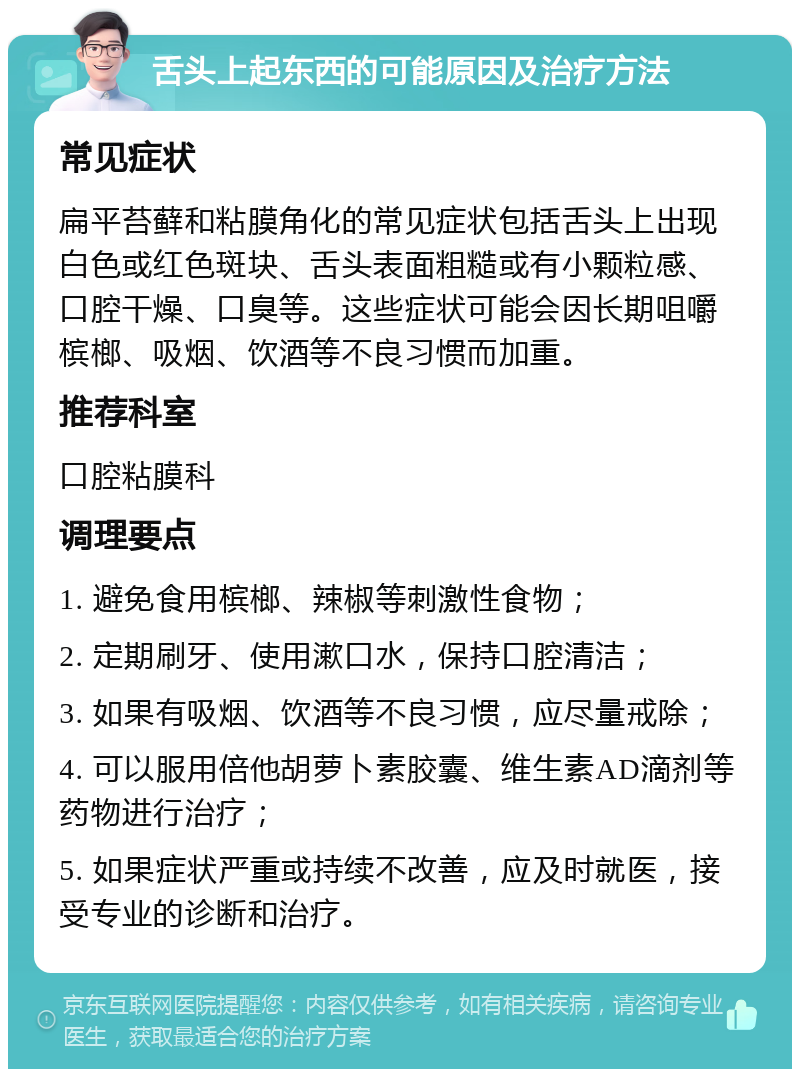 舌头上起东西的可能原因及治疗方法 常见症状 扁平苔藓和粘膜角化的常见症状包括舌头上出现白色或红色斑块、舌头表面粗糙或有小颗粒感、口腔干燥、口臭等。这些症状可能会因长期咀嚼槟榔、吸烟、饮酒等不良习惯而加重。 推荐科室 口腔粘膜科 调理要点 1. 避免食用槟榔、辣椒等刺激性食物； 2. 定期刷牙、使用漱口水，保持口腔清洁； 3. 如果有吸烟、饮酒等不良习惯，应尽量戒除； 4. 可以服用倍他胡萝卜素胶囊、维生素AD滴剂等药物进行治疗； 5. 如果症状严重或持续不改善，应及时就医，接受专业的诊断和治疗。