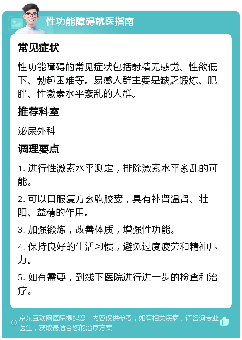 性功能障碍就医指南 常见症状 性功能障碍的常见症状包括射精无感觉、性欲低下、勃起困难等。易感人群主要是缺乏锻炼、肥胖、性激素水平紊乱的人群。 推荐科室 泌尿外科 调理要点 1. 进行性激素水平测定，排除激素水平紊乱的可能。 2. 可以口服复方玄驹胶囊，具有补肾温肾、壮阳、益精的作用。 3. 加强锻炼，改善体质，增强性功能。 4. 保持良好的生活习惯，避免过度疲劳和精神压力。 5. 如有需要，到线下医院进行进一步的检查和治疗。