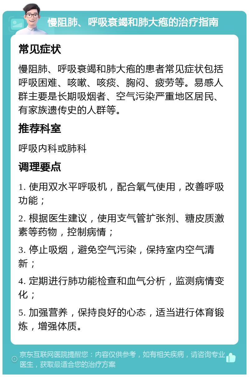 慢阻肺、呼吸衰竭和肺大疱的治疗指南 常见症状 慢阻肺、呼吸衰竭和肺大疱的患者常见症状包括呼吸困难、咳嗽、咳痰、胸闷、疲劳等。易感人群主要是长期吸烟者、空气污染严重地区居民、有家族遗传史的人群等。 推荐科室 呼吸内科或肺科 调理要点 1. 使用双水平呼吸机，配合氧气使用，改善呼吸功能； 2. 根据医生建议，使用支气管扩张剂、糖皮质激素等药物，控制病情； 3. 停止吸烟，避免空气污染，保持室内空气清新； 4. 定期进行肺功能检查和血气分析，监测病情变化； 5. 加强营养，保持良好的心态，适当进行体育锻炼，增强体质。