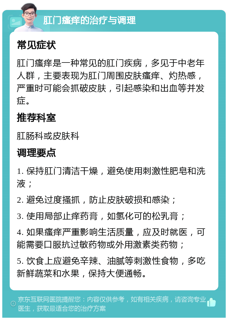 肛门瘙痒的治疗与调理 常见症状 肛门瘙痒是一种常见的肛门疾病，多见于中老年人群，主要表现为肛门周围皮肤瘙痒、灼热感，严重时可能会抓破皮肤，引起感染和出血等并发症。 推荐科室 肛肠科或皮肤科 调理要点 1. 保持肛门清洁干燥，避免使用刺激性肥皂和洗液； 2. 避免过度搔抓，防止皮肤破损和感染； 3. 使用局部止痒药膏，如氢化可的松乳膏； 4. 如果瘙痒严重影响生活质量，应及时就医，可能需要口服抗过敏药物或外用激素类药物； 5. 饮食上应避免辛辣、油腻等刺激性食物，多吃新鲜蔬菜和水果，保持大便通畅。