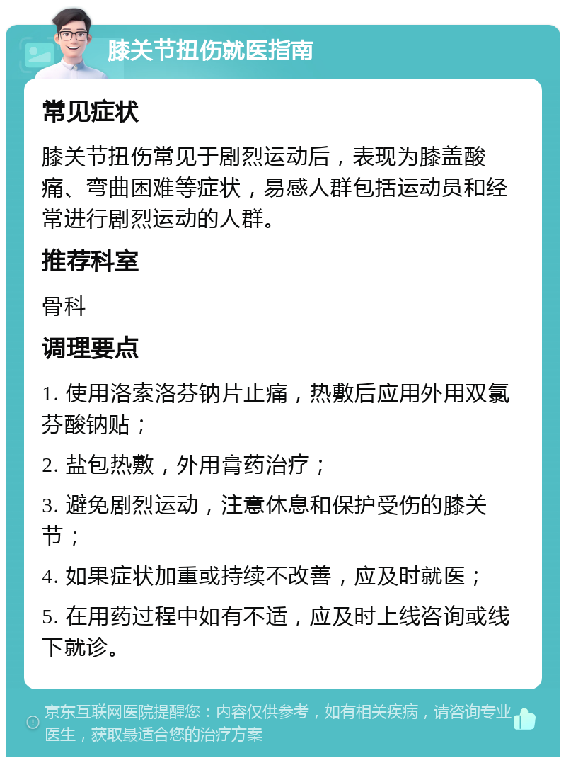 膝关节扭伤就医指南 常见症状 膝关节扭伤常见于剧烈运动后，表现为膝盖酸痛、弯曲困难等症状，易感人群包括运动员和经常进行剧烈运动的人群。 推荐科室 骨科 调理要点 1. 使用洛索洛芬钠片止痛，热敷后应用外用双氯芬酸钠贴； 2. 盐包热敷，外用膏药治疗； 3. 避免剧烈运动，注意休息和保护受伤的膝关节； 4. 如果症状加重或持续不改善，应及时就医； 5. 在用药过程中如有不适，应及时上线咨询或线下就诊。