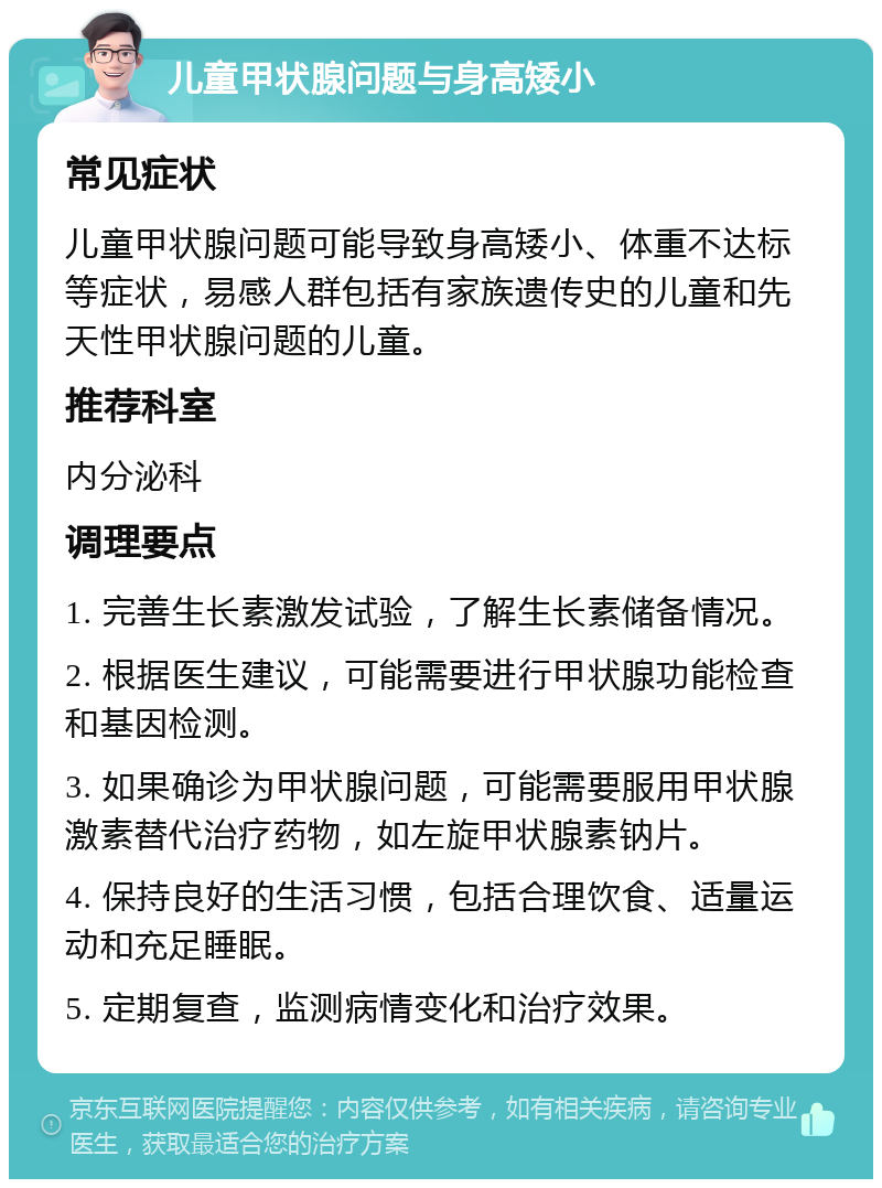 儿童甲状腺问题与身高矮小 常见症状 儿童甲状腺问题可能导致身高矮小、体重不达标等症状，易感人群包括有家族遗传史的儿童和先天性甲状腺问题的儿童。 推荐科室 内分泌科 调理要点 1. 完善生长素激发试验，了解生长素储备情况。 2. 根据医生建议，可能需要进行甲状腺功能检查和基因检测。 3. 如果确诊为甲状腺问题，可能需要服用甲状腺激素替代治疗药物，如左旋甲状腺素钠片。 4. 保持良好的生活习惯，包括合理饮食、适量运动和充足睡眠。 5. 定期复查，监测病情变化和治疗效果。