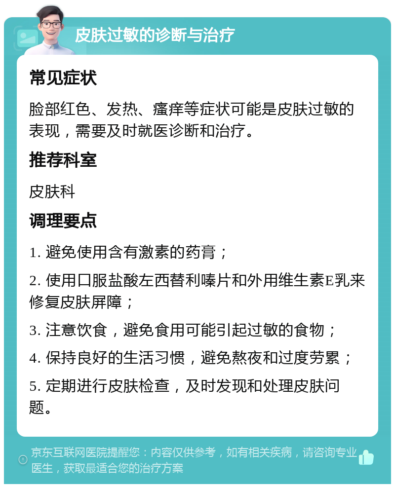 皮肤过敏的诊断与治疗 常见症状 脸部红色、发热、瘙痒等症状可能是皮肤过敏的表现，需要及时就医诊断和治疗。 推荐科室 皮肤科 调理要点 1. 避免使用含有激素的药膏； 2. 使用口服盐酸左西替利嗪片和外用维生素E乳来修复皮肤屏障； 3. 注意饮食，避免食用可能引起过敏的食物； 4. 保持良好的生活习惯，避免熬夜和过度劳累； 5. 定期进行皮肤检查，及时发现和处理皮肤问题。