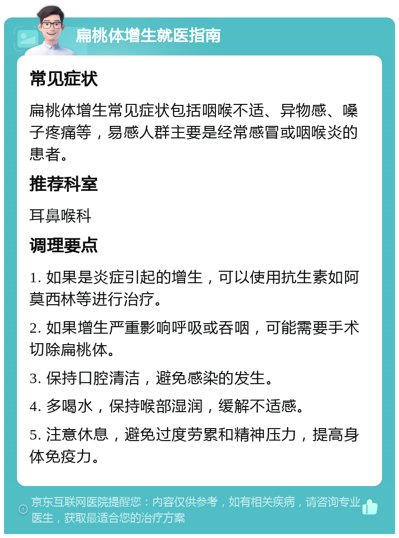 扁桃体增生就医指南 常见症状 扁桃体增生常见症状包括咽喉不适、异物感、嗓子疼痛等，易感人群主要是经常感冒或咽喉炎的患者。 推荐科室 耳鼻喉科 调理要点 1. 如果是炎症引起的增生，可以使用抗生素如阿莫西林等进行治疗。 2. 如果增生严重影响呼吸或吞咽，可能需要手术切除扁桃体。 3. 保持口腔清洁，避免感染的发生。 4. 多喝水，保持喉部湿润，缓解不适感。 5. 注意休息，避免过度劳累和精神压力，提高身体免疫力。