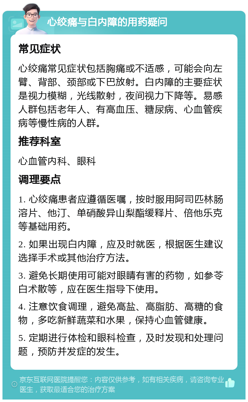 心绞痛与白内障的用药疑问 常见症状 心绞痛常见症状包括胸痛或不适感，可能会向左臂、背部、颈部或下巴放射。白内障的主要症状是视力模糊，光线散射，夜间视力下降等。易感人群包括老年人、有高血压、糖尿病、心血管疾病等慢性病的人群。 推荐科室 心血管内科、眼科 调理要点 1. 心绞痛患者应遵循医嘱，按时服用阿司匹林肠溶片、他汀、单硝酸异山梨酯缓释片、倍他乐克等基础用药。 2. 如果出现白内障，应及时就医，根据医生建议选择手术或其他治疗方法。 3. 避免长期使用可能对眼睛有害的药物，如参苓白术散等，应在医生指导下使用。 4. 注意饮食调理，避免高盐、高脂肪、高糖的食物，多吃新鲜蔬菜和水果，保持心血管健康。 5. 定期进行体检和眼科检查，及时发现和处理问题，预防并发症的发生。