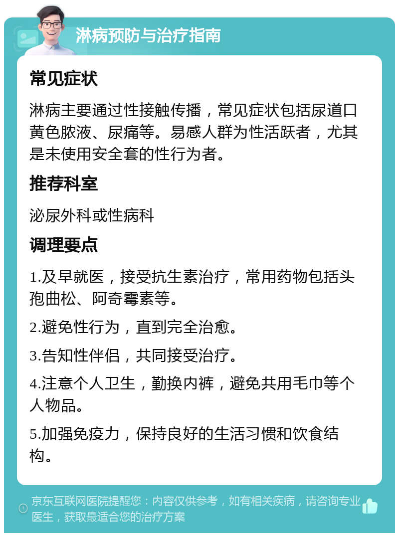 淋病预防与治疗指南 常见症状 淋病主要通过性接触传播，常见症状包括尿道口黄色脓液、尿痛等。易感人群为性活跃者，尤其是未使用安全套的性行为者。 推荐科室 泌尿外科或性病科 调理要点 1.及早就医，接受抗生素治疗，常用药物包括头孢曲松、阿奇霉素等。 2.避免性行为，直到完全治愈。 3.告知性伴侣，共同接受治疗。 4.注意个人卫生，勤换内裤，避免共用毛巾等个人物品。 5.加强免疫力，保持良好的生活习惯和饮食结构。