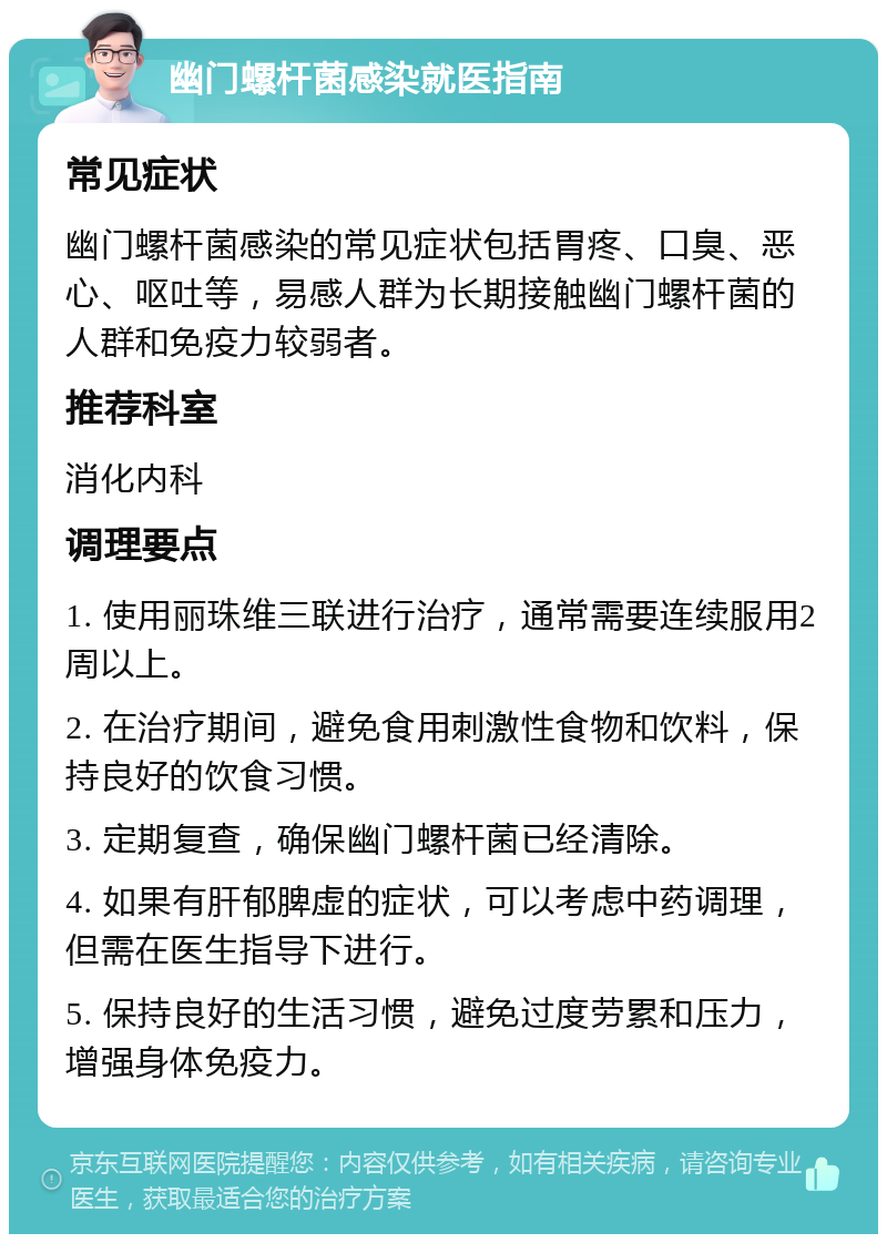 幽门螺杆菌感染就医指南 常见症状 幽门螺杆菌感染的常见症状包括胃疼、口臭、恶心、呕吐等，易感人群为长期接触幽门螺杆菌的人群和免疫力较弱者。 推荐科室 消化内科 调理要点 1. 使用丽珠维三联进行治疗，通常需要连续服用2周以上。 2. 在治疗期间，避免食用刺激性食物和饮料，保持良好的饮食习惯。 3. 定期复查，确保幽门螺杆菌已经清除。 4. 如果有肝郁脾虚的症状，可以考虑中药调理，但需在医生指导下进行。 5. 保持良好的生活习惯，避免过度劳累和压力，增强身体免疫力。