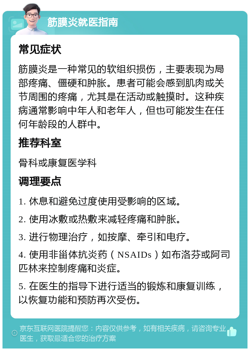 筋膜炎就医指南 常见症状 筋膜炎是一种常见的软组织损伤，主要表现为局部疼痛、僵硬和肿胀。患者可能会感到肌肉或关节周围的疼痛，尤其是在活动或触摸时。这种疾病通常影响中年人和老年人，但也可能发生在任何年龄段的人群中。 推荐科室 骨科或康复医学科 调理要点 1. 休息和避免过度使用受影响的区域。 2. 使用冰敷或热敷来减轻疼痛和肿胀。 3. 进行物理治疗，如按摩、牵引和电疗。 4. 使用非甾体抗炎药（NSAIDs）如布洛芬或阿司匹林来控制疼痛和炎症。 5. 在医生的指导下进行适当的锻炼和康复训练，以恢复功能和预防再次受伤。