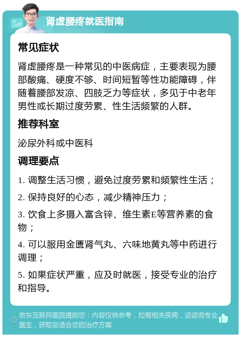 肾虚腰疼就医指南 常见症状 肾虚腰疼是一种常见的中医病症，主要表现为腰部酸痛、硬度不够、时间短暂等性功能障碍，伴随着腰部发凉、四肢乏力等症状，多见于中老年男性或长期过度劳累、性生活频繁的人群。 推荐科室 泌尿外科或中医科 调理要点 1. 调整生活习惯，避免过度劳累和频繁性生活； 2. 保持良好的心态，减少精神压力； 3. 饮食上多摄入富含锌、维生素E等营养素的食物； 4. 可以服用金匮肾气丸、六味地黄丸等中药进行调理； 5. 如果症状严重，应及时就医，接受专业的治疗和指导。