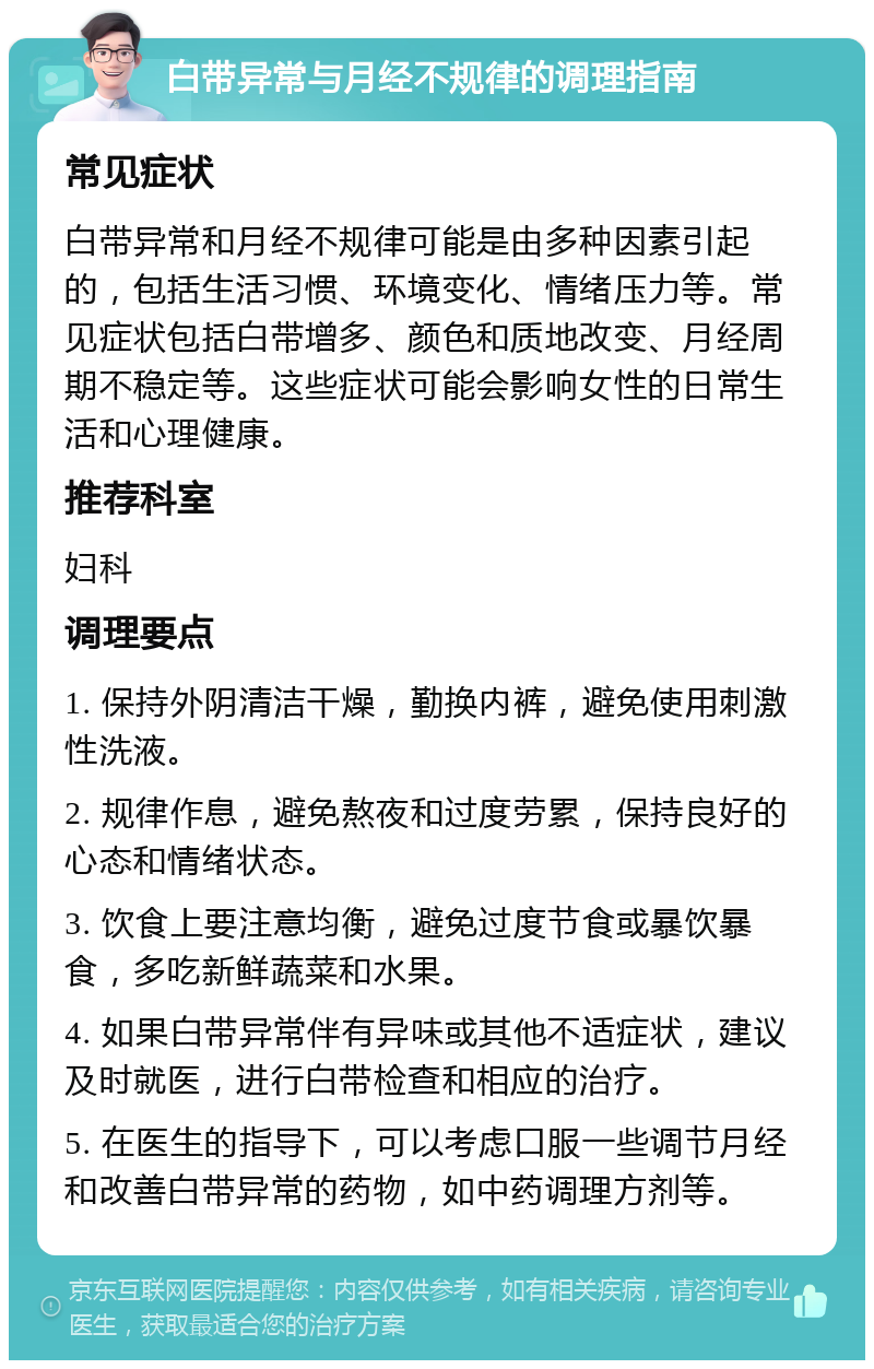 白带异常与月经不规律的调理指南 常见症状 白带异常和月经不规律可能是由多种因素引起的，包括生活习惯、环境变化、情绪压力等。常见症状包括白带增多、颜色和质地改变、月经周期不稳定等。这些症状可能会影响女性的日常生活和心理健康。 推荐科室 妇科 调理要点 1. 保持外阴清洁干燥，勤换内裤，避免使用刺激性洗液。 2. 规律作息，避免熬夜和过度劳累，保持良好的心态和情绪状态。 3. 饮食上要注意均衡，避免过度节食或暴饮暴食，多吃新鲜蔬菜和水果。 4. 如果白带异常伴有异味或其他不适症状，建议及时就医，进行白带检查和相应的治疗。 5. 在医生的指导下，可以考虑口服一些调节月经和改善白带异常的药物，如中药调理方剂等。