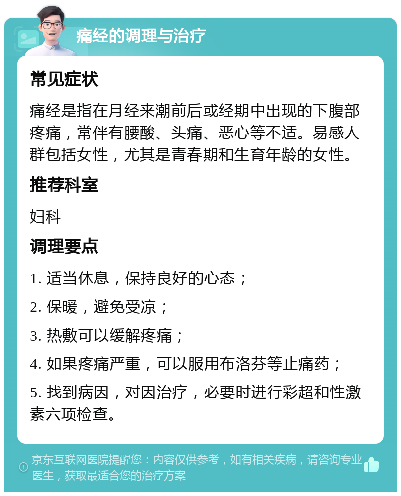 痛经的调理与治疗 常见症状 痛经是指在月经来潮前后或经期中出现的下腹部疼痛，常伴有腰酸、头痛、恶心等不适。易感人群包括女性，尤其是青春期和生育年龄的女性。 推荐科室 妇科 调理要点 1. 适当休息，保持良好的心态； 2. 保暖，避免受凉； 3. 热敷可以缓解疼痛； 4. 如果疼痛严重，可以服用布洛芬等止痛药； 5. 找到病因，对因治疗，必要时进行彩超和性激素六项检查。