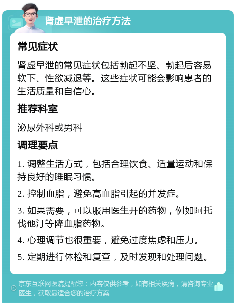 肾虚早泄的治疗方法 常见症状 肾虚早泄的常见症状包括勃起不坚、勃起后容易软下、性欲减退等。这些症状可能会影响患者的生活质量和自信心。 推荐科室 泌尿外科或男科 调理要点 1. 调整生活方式，包括合理饮食、适量运动和保持良好的睡眠习惯。 2. 控制血脂，避免高血脂引起的并发症。 3. 如果需要，可以服用医生开的药物，例如阿托伐他汀等降血脂药物。 4. 心理调节也很重要，避免过度焦虑和压力。 5. 定期进行体检和复查，及时发现和处理问题。