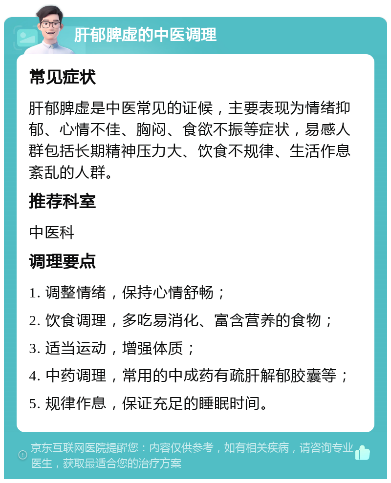 肝郁脾虚的中医调理 常见症状 肝郁脾虚是中医常见的证候，主要表现为情绪抑郁、心情不佳、胸闷、食欲不振等症状，易感人群包括长期精神压力大、饮食不规律、生活作息紊乱的人群。 推荐科室 中医科 调理要点 1. 调整情绪，保持心情舒畅； 2. 饮食调理，多吃易消化、富含营养的食物； 3. 适当运动，增强体质； 4. 中药调理，常用的中成药有疏肝解郁胶囊等； 5. 规律作息，保证充足的睡眠时间。