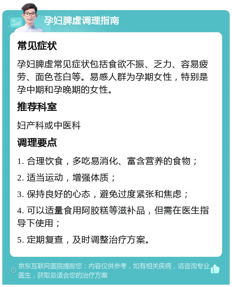 孕妇脾虚调理指南 常见症状 孕妇脾虚常见症状包括食欲不振、乏力、容易疲劳、面色苍白等。易感人群为孕期女性，特别是孕中期和孕晚期的女性。 推荐科室 妇产科或中医科 调理要点 1. 合理饮食，多吃易消化、富含营养的食物； 2. 适当运动，增强体质； 3. 保持良好的心态，避免过度紧张和焦虑； 4. 可以适量食用阿胶糕等滋补品，但需在医生指导下使用； 5. 定期复查，及时调整治疗方案。