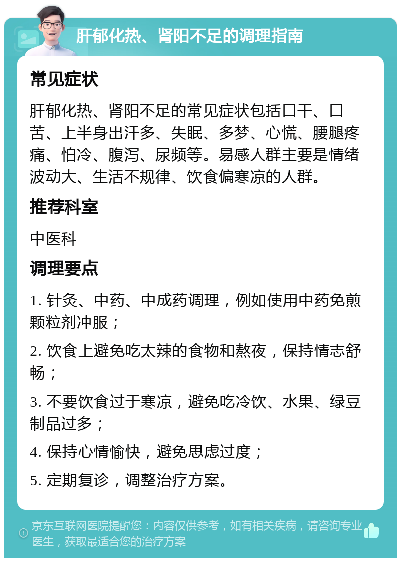 肝郁化热、肾阳不足的调理指南 常见症状 肝郁化热、肾阳不足的常见症状包括口干、口苦、上半身出汗多、失眠、多梦、心慌、腰腿疼痛、怕冷、腹泻、尿频等。易感人群主要是情绪波动大、生活不规律、饮食偏寒凉的人群。 推荐科室 中医科 调理要点 1. 针灸、中药、中成药调理，例如使用中药免煎颗粒剂冲服； 2. 饮食上避免吃太辣的食物和熬夜，保持情志舒畅； 3. 不要饮食过于寒凉，避免吃冷饮、水果、绿豆制品过多； 4. 保持心情愉快，避免思虑过度； 5. 定期复诊，调整治疗方案。