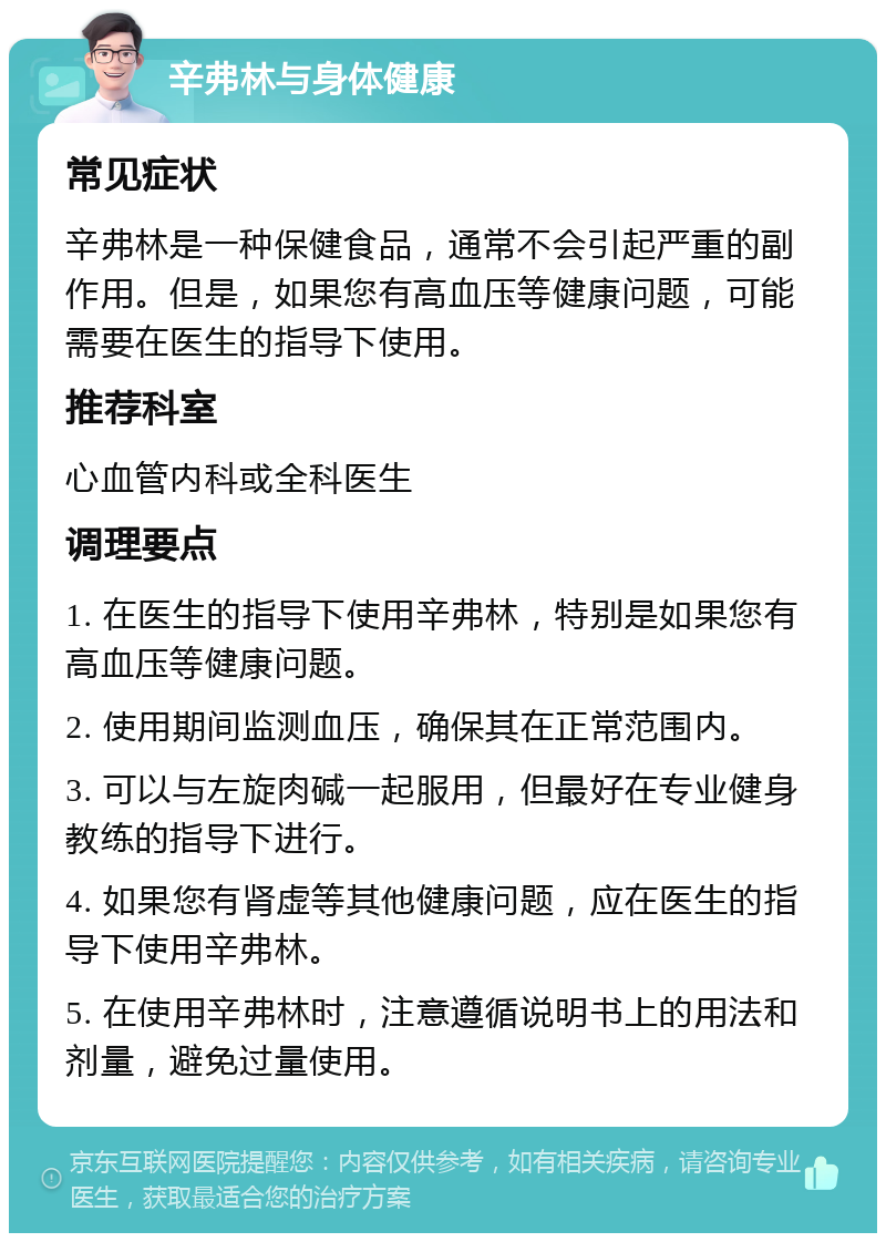 辛弗林与身体健康 常见症状 辛弗林是一种保健食品，通常不会引起严重的副作用。但是，如果您有高血压等健康问题，可能需要在医生的指导下使用。 推荐科室 心血管内科或全科医生 调理要点 1. 在医生的指导下使用辛弗林，特别是如果您有高血压等健康问题。 2. 使用期间监测血压，确保其在正常范围内。 3. 可以与左旋肉碱一起服用，但最好在专业健身教练的指导下进行。 4. 如果您有肾虚等其他健康问题，应在医生的指导下使用辛弗林。 5. 在使用辛弗林时，注意遵循说明书上的用法和剂量，避免过量使用。