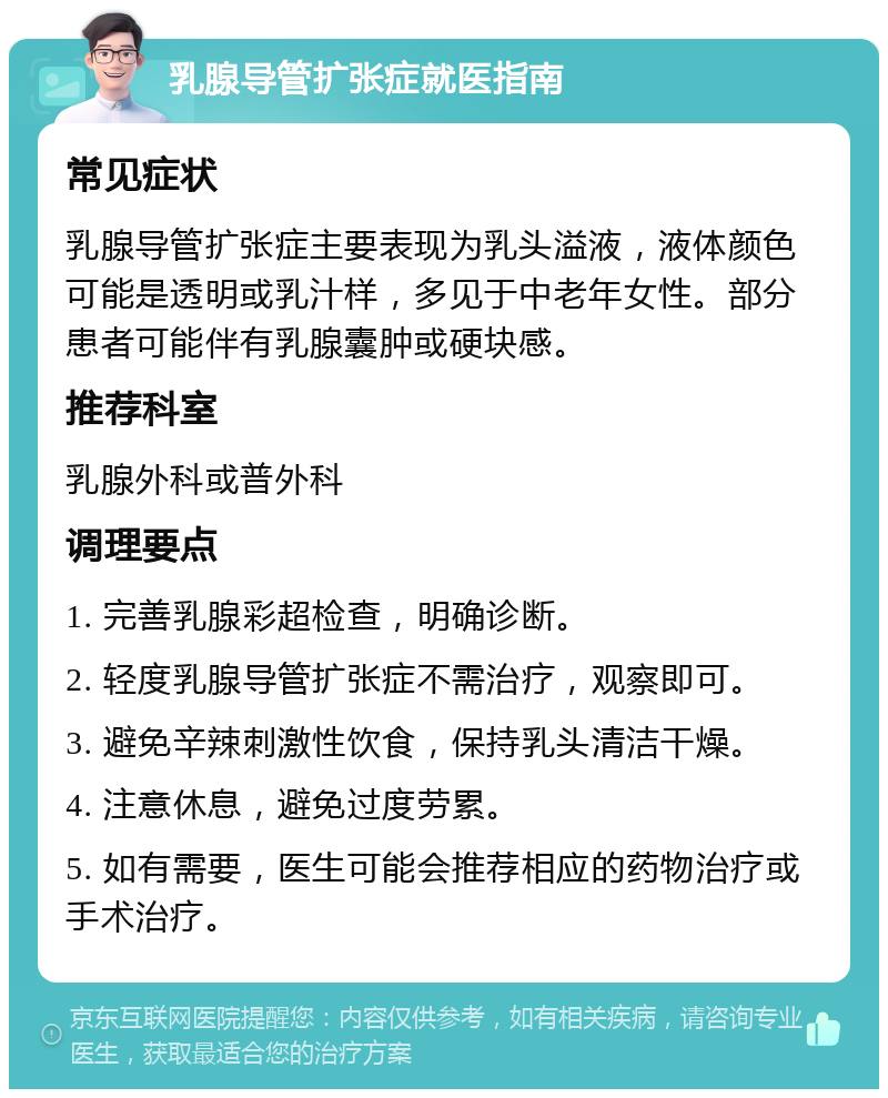 乳腺导管扩张症就医指南 常见症状 乳腺导管扩张症主要表现为乳头溢液，液体颜色可能是透明或乳汁样，多见于中老年女性。部分患者可能伴有乳腺囊肿或硬块感。 推荐科室 乳腺外科或普外科 调理要点 1. 完善乳腺彩超检查，明确诊断。 2. 轻度乳腺导管扩张症不需治疗，观察即可。 3. 避免辛辣刺激性饮食，保持乳头清洁干燥。 4. 注意休息，避免过度劳累。 5. 如有需要，医生可能会推荐相应的药物治疗或手术治疗。