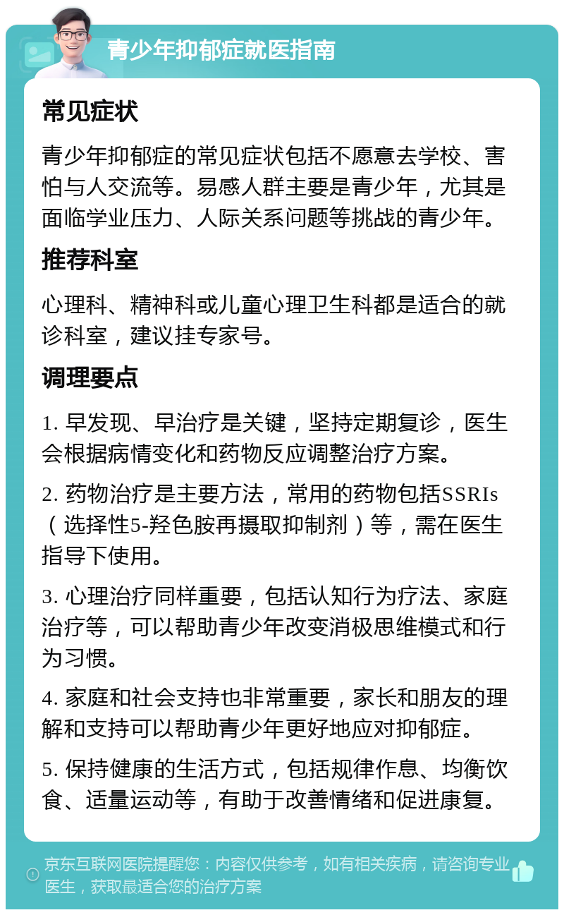 青少年抑郁症就医指南 常见症状 青少年抑郁症的常见症状包括不愿意去学校、害怕与人交流等。易感人群主要是青少年，尤其是面临学业压力、人际关系问题等挑战的青少年。 推荐科室 心理科、精神科或儿童心理卫生科都是适合的就诊科室，建议挂专家号。 调理要点 1. 早发现、早治疗是关键，坚持定期复诊，医生会根据病情变化和药物反应调整治疗方案。 2. 药物治疗是主要方法，常用的药物包括SSRIs（选择性5-羟色胺再摄取抑制剂）等，需在医生指导下使用。 3. 心理治疗同样重要，包括认知行为疗法、家庭治疗等，可以帮助青少年改变消极思维模式和行为习惯。 4. 家庭和社会支持也非常重要，家长和朋友的理解和支持可以帮助青少年更好地应对抑郁症。 5. 保持健康的生活方式，包括规律作息、均衡饮食、适量运动等，有助于改善情绪和促进康复。