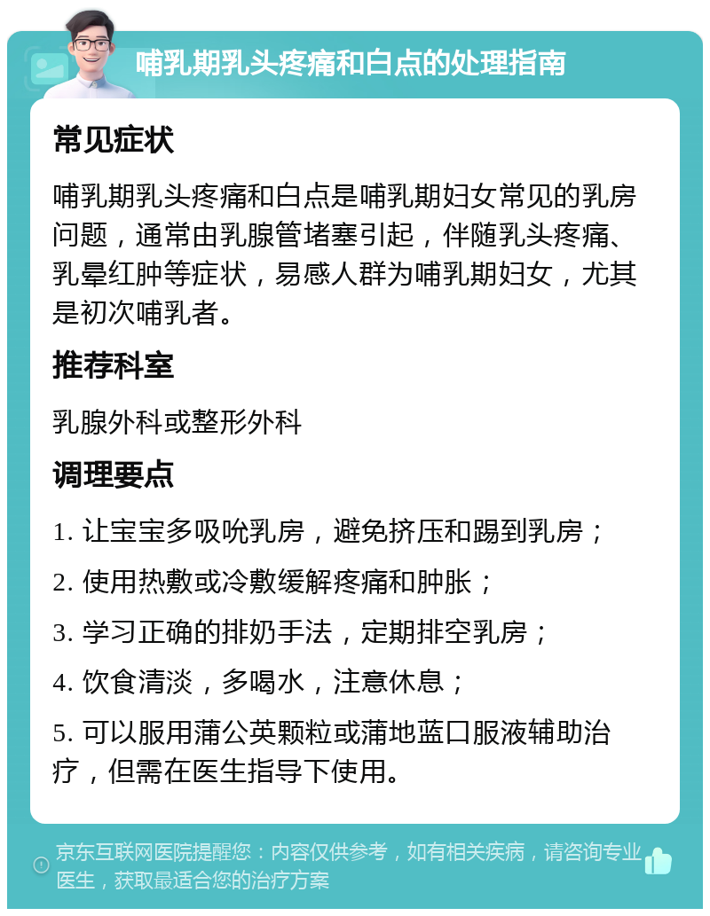 哺乳期乳头疼痛和白点的处理指南 常见症状 哺乳期乳头疼痛和白点是哺乳期妇女常见的乳房问题，通常由乳腺管堵塞引起，伴随乳头疼痛、乳晕红肿等症状，易感人群为哺乳期妇女，尤其是初次哺乳者。 推荐科室 乳腺外科或整形外科 调理要点 1. 让宝宝多吸吮乳房，避免挤压和踢到乳房； 2. 使用热敷或冷敷缓解疼痛和肿胀； 3. 学习正确的排奶手法，定期排空乳房； 4. 饮食清淡，多喝水，注意休息； 5. 可以服用蒲公英颗粒或蒲地蓝口服液辅助治疗，但需在医生指导下使用。