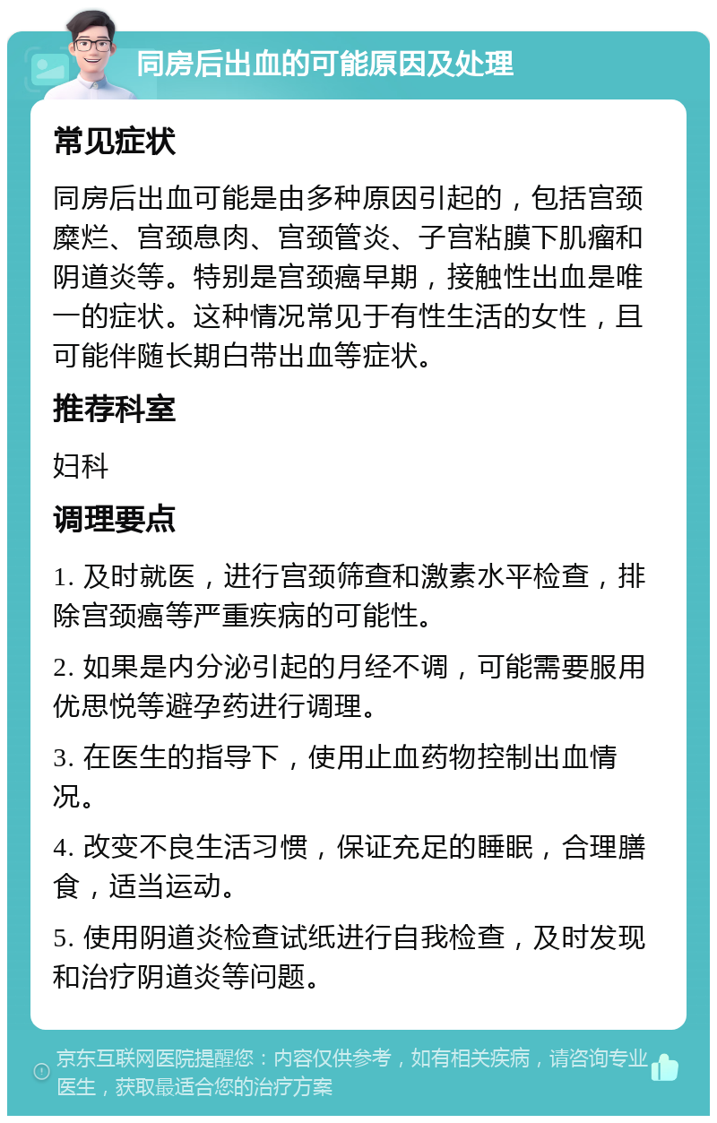 同房后出血的可能原因及处理 常见症状 同房后出血可能是由多种原因引起的，包括宫颈糜烂、宫颈息肉、宫颈管炎、子宫粘膜下肌瘤和阴道炎等。特别是宫颈癌早期，接触性出血是唯一的症状。这种情况常见于有性生活的女性，且可能伴随长期白带出血等症状。 推荐科室 妇科 调理要点 1. 及时就医，进行宫颈筛查和激素水平检查，排除宫颈癌等严重疾病的可能性。 2. 如果是内分泌引起的月经不调，可能需要服用优思悦等避孕药进行调理。 3. 在医生的指导下，使用止血药物控制出血情况。 4. 改变不良生活习惯，保证充足的睡眠，合理膳食，适当运动。 5. 使用阴道炎检查试纸进行自我检查，及时发现和治疗阴道炎等问题。