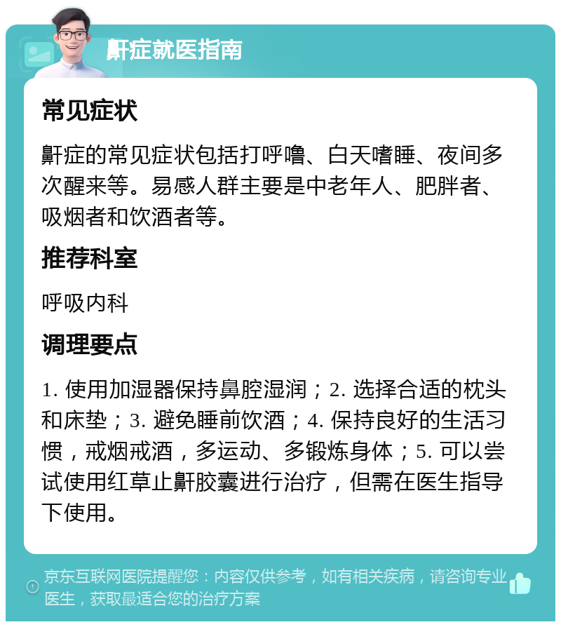 鼾症就医指南 常见症状 鼾症的常见症状包括打呼噜、白天嗜睡、夜间多次醒来等。易感人群主要是中老年人、肥胖者、吸烟者和饮酒者等。 推荐科室 呼吸内科 调理要点 1. 使用加湿器保持鼻腔湿润；2. 选择合适的枕头和床垫；3. 避免睡前饮酒；4. 保持良好的生活习惯，戒烟戒酒，多运动、多锻炼身体；5. 可以尝试使用红草止鼾胶囊进行治疗，但需在医生指导下使用。