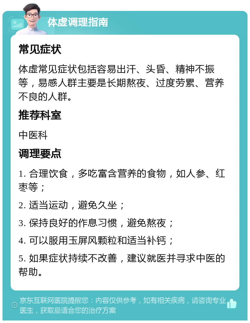 体虚调理指南 常见症状 体虚常见症状包括容易出汗、头昏、精神不振等，易感人群主要是长期熬夜、过度劳累、营养不良的人群。 推荐科室 中医科 调理要点 1. 合理饮食，多吃富含营养的食物，如人参、红枣等； 2. 适当运动，避免久坐； 3. 保持良好的作息习惯，避免熬夜； 4. 可以服用玉屏风颗粒和适当补钙； 5. 如果症状持续不改善，建议就医并寻求中医的帮助。