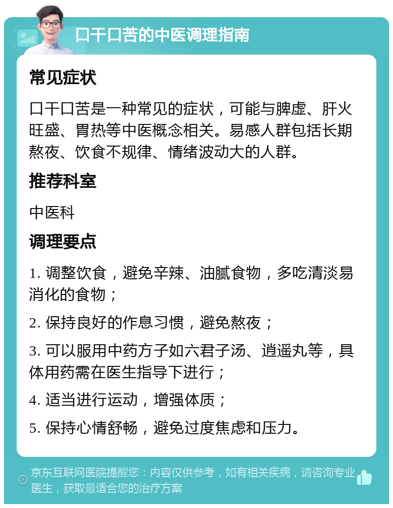 口干口苦的中医调理指南 常见症状 口干口苦是一种常见的症状，可能与脾虚、肝火旺盛、胃热等中医概念相关。易感人群包括长期熬夜、饮食不规律、情绪波动大的人群。 推荐科室 中医科 调理要点 1. 调整饮食，避免辛辣、油腻食物，多吃清淡易消化的食物； 2. 保持良好的作息习惯，避免熬夜； 3. 可以服用中药方子如六君子汤、逍遥丸等，具体用药需在医生指导下进行； 4. 适当进行运动，增强体质； 5. 保持心情舒畅，避免过度焦虑和压力。