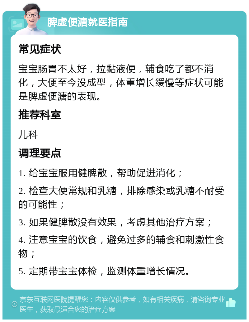 脾虚便溏就医指南 常见症状 宝宝肠胃不太好，拉黏液便，辅食吃了都不消化，大便至今没成型，体重增长缓慢等症状可能是脾虚便溏的表现。 推荐科室 儿科 调理要点 1. 给宝宝服用健脾散，帮助促进消化； 2. 检查大便常规和乳糖，排除感染或乳糖不耐受的可能性； 3. 如果健脾散没有效果，考虑其他治疗方案； 4. 注意宝宝的饮食，避免过多的辅食和刺激性食物； 5. 定期带宝宝体检，监测体重增长情况。