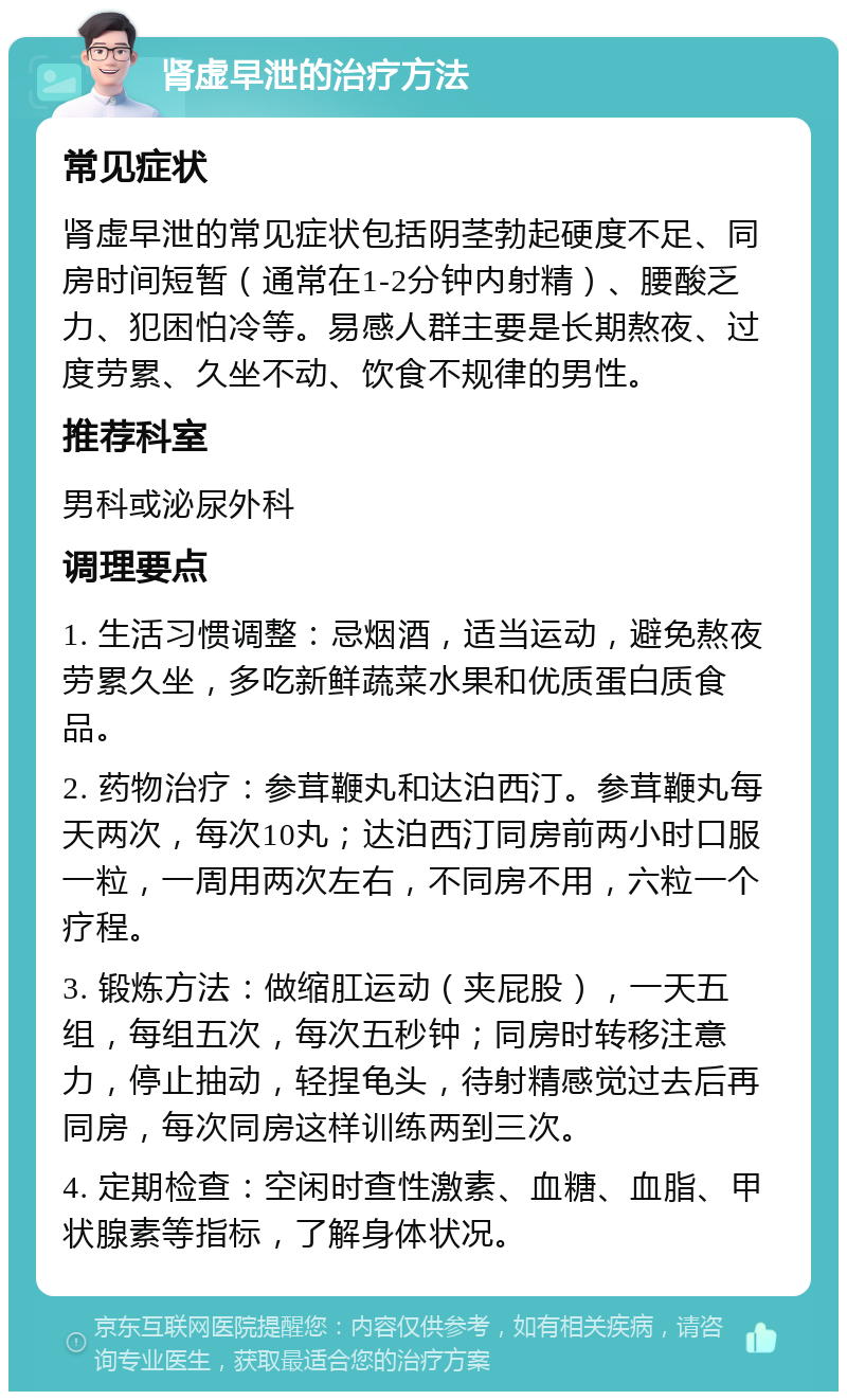 肾虚早泄的治疗方法 常见症状 肾虚早泄的常见症状包括阴茎勃起硬度不足、同房时间短暂（通常在1-2分钟内射精）、腰酸乏力、犯困怕冷等。易感人群主要是长期熬夜、过度劳累、久坐不动、饮食不规律的男性。 推荐科室 男科或泌尿外科 调理要点 1. 生活习惯调整：忌烟酒，适当运动，避免熬夜劳累久坐，多吃新鲜蔬菜水果和优质蛋白质食品。 2. 药物治疗：参茸鞭丸和达泊西汀。参茸鞭丸每天两次，每次10丸；达泊西汀同房前两小时口服一粒，一周用两次左右，不同房不用，六粒一个疗程。 3. 锻炼方法：做缩肛运动（夹屁股），一天五组，每组五次，每次五秒钟；同房时转移注意力，停止抽动，轻捏龟头，待射精感觉过去后再同房，每次同房这样训练两到三次。 4. 定期检查：空闲时查性激素、血糖、血脂、甲状腺素等指标，了解身体状况。