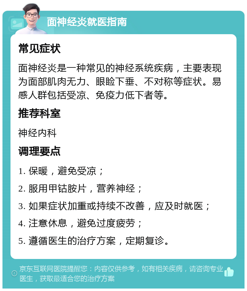 面神经炎就医指南 常见症状 面神经炎是一种常见的神经系统疾病，主要表现为面部肌肉无力、眼睑下垂、不对称等症状。易感人群包括受凉、免疫力低下者等。 推荐科室 神经内科 调理要点 1. 保暖，避免受凉； 2. 服用甲钴胺片，营养神经； 3. 如果症状加重或持续不改善，应及时就医； 4. 注意休息，避免过度疲劳； 5. 遵循医生的治疗方案，定期复诊。