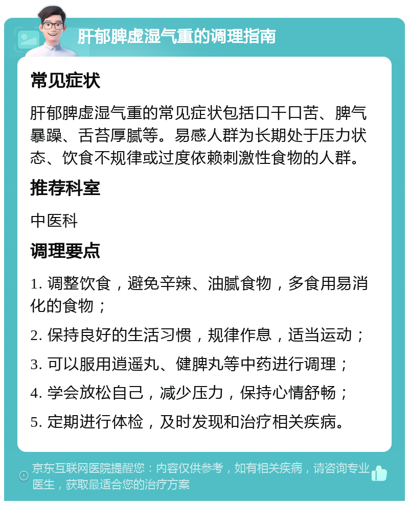 肝郁脾虚湿气重的调理指南 常见症状 肝郁脾虚湿气重的常见症状包括口干口苦、脾气暴躁、舌苔厚腻等。易感人群为长期处于压力状态、饮食不规律或过度依赖刺激性食物的人群。 推荐科室 中医科 调理要点 1. 调整饮食，避免辛辣、油腻食物，多食用易消化的食物； 2. 保持良好的生活习惯，规律作息，适当运动； 3. 可以服用逍遥丸、健脾丸等中药进行调理； 4. 学会放松自己，减少压力，保持心情舒畅； 5. 定期进行体检，及时发现和治疗相关疾病。