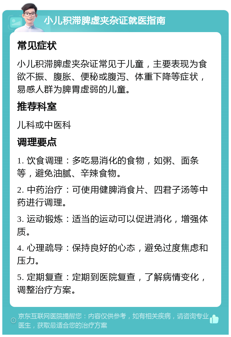 小儿积滞脾虚夹杂证就医指南 常见症状 小儿积滞脾虚夹杂证常见于儿童，主要表现为食欲不振、腹胀、便秘或腹泻、体重下降等症状，易感人群为脾胃虚弱的儿童。 推荐科室 儿科或中医科 调理要点 1. 饮食调理：多吃易消化的食物，如粥、面条等，避免油腻、辛辣食物。 2. 中药治疗：可使用健脾消食片、四君子汤等中药进行调理。 3. 运动锻炼：适当的运动可以促进消化，增强体质。 4. 心理疏导：保持良好的心态，避免过度焦虑和压力。 5. 定期复查：定期到医院复查，了解病情变化，调整治疗方案。