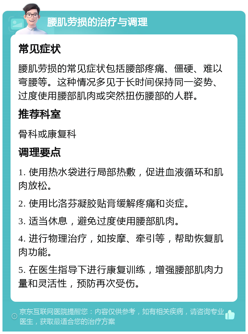 腰肌劳损的治疗与调理 常见症状 腰肌劳损的常见症状包括腰部疼痛、僵硬、难以弯腰等。这种情况多见于长时间保持同一姿势、过度使用腰部肌肉或突然扭伤腰部的人群。 推荐科室 骨科或康复科 调理要点 1. 使用热水袋进行局部热敷，促进血液循环和肌肉放松。 2. 使用比洛芬凝胶贴膏缓解疼痛和炎症。 3. 适当休息，避免过度使用腰部肌肉。 4. 进行物理治疗，如按摩、牵引等，帮助恢复肌肉功能。 5. 在医生指导下进行康复训练，增强腰部肌肉力量和灵活性，预防再次受伤。