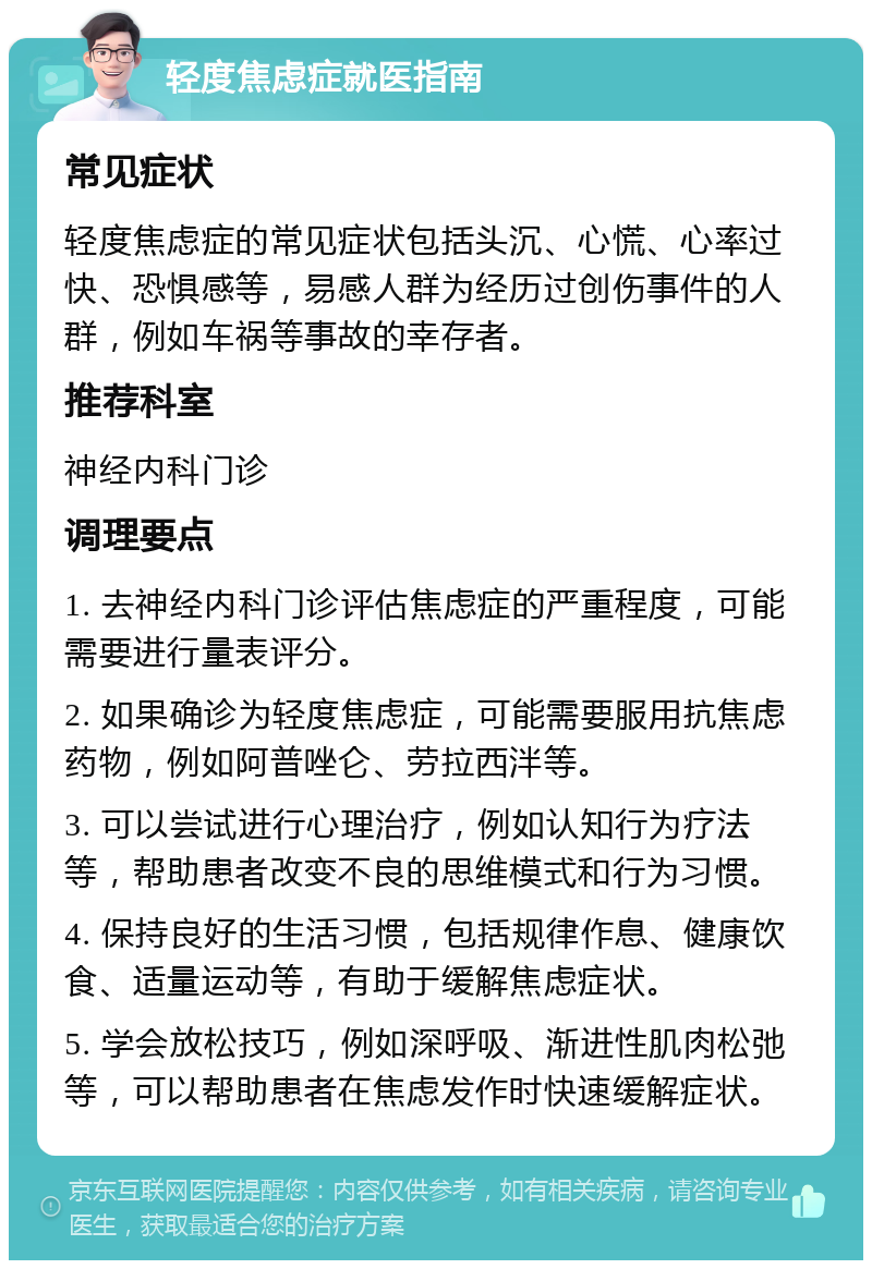 轻度焦虑症就医指南 常见症状 轻度焦虑症的常见症状包括头沉、心慌、心率过快、恐惧感等，易感人群为经历过创伤事件的人群，例如车祸等事故的幸存者。 推荐科室 神经内科门诊 调理要点 1. 去神经内科门诊评估焦虑症的严重程度，可能需要进行量表评分。 2. 如果确诊为轻度焦虑症，可能需要服用抗焦虑药物，例如阿普唑仑、劳拉西泮等。 3. 可以尝试进行心理治疗，例如认知行为疗法等，帮助患者改变不良的思维模式和行为习惯。 4. 保持良好的生活习惯，包括规律作息、健康饮食、适量运动等，有助于缓解焦虑症状。 5. 学会放松技巧，例如深呼吸、渐进性肌肉松弛等，可以帮助患者在焦虑发作时快速缓解症状。