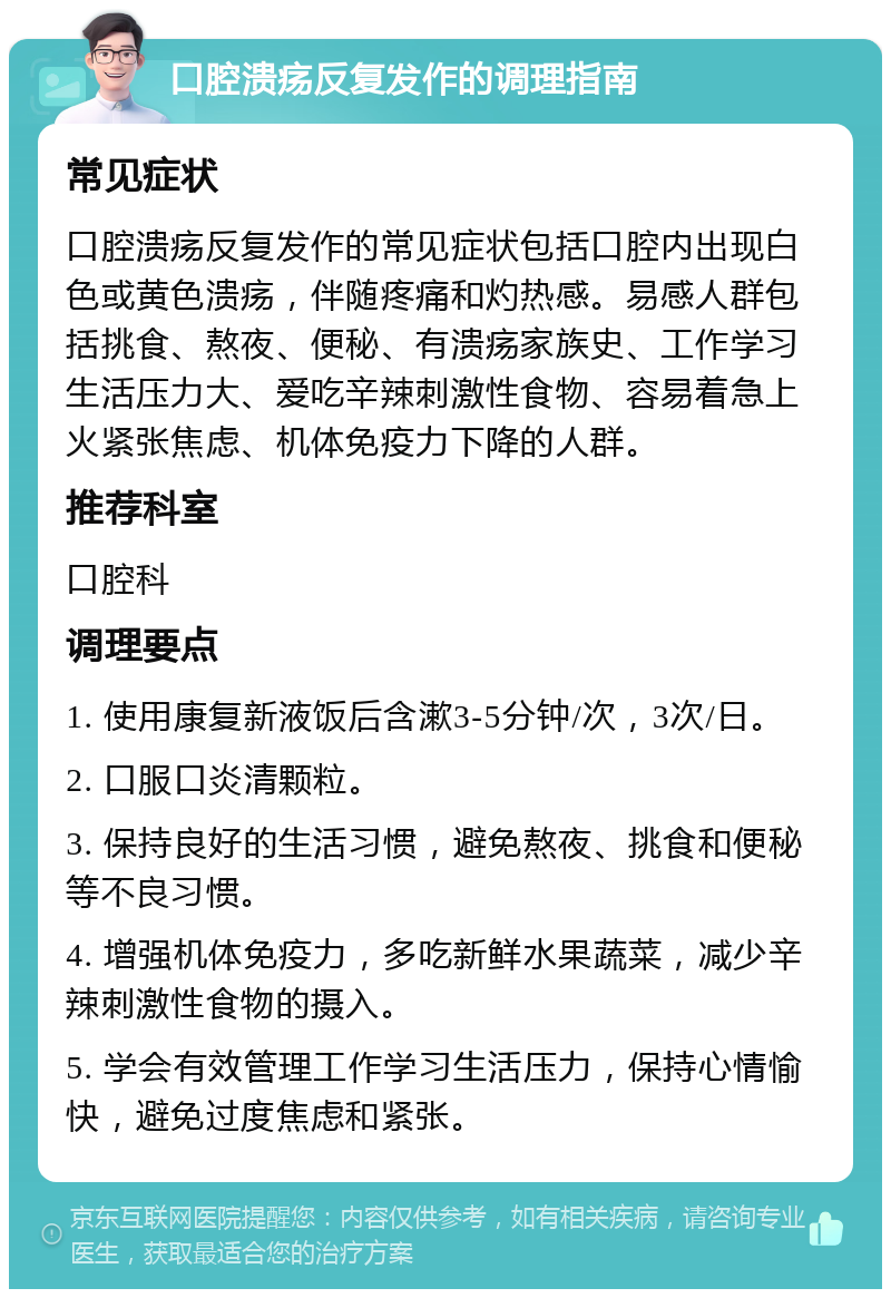 口腔溃疡反复发作的调理指南 常见症状 口腔溃疡反复发作的常见症状包括口腔内出现白色或黄色溃疡，伴随疼痛和灼热感。易感人群包括挑食、熬夜、便秘、有溃疡家族史、工作学习生活压力大、爱吃辛辣刺激性食物、容易着急上火紧张焦虑、机体免疫力下降的人群。 推荐科室 口腔科 调理要点 1. 使用康复新液饭后含漱3-5分钟/次，3次/日。 2. 口服口炎清颗粒。 3. 保持良好的生活习惯，避免熬夜、挑食和便秘等不良习惯。 4. 增强机体免疫力，多吃新鲜水果蔬菜，减少辛辣刺激性食物的摄入。 5. 学会有效管理工作学习生活压力，保持心情愉快，避免过度焦虑和紧张。