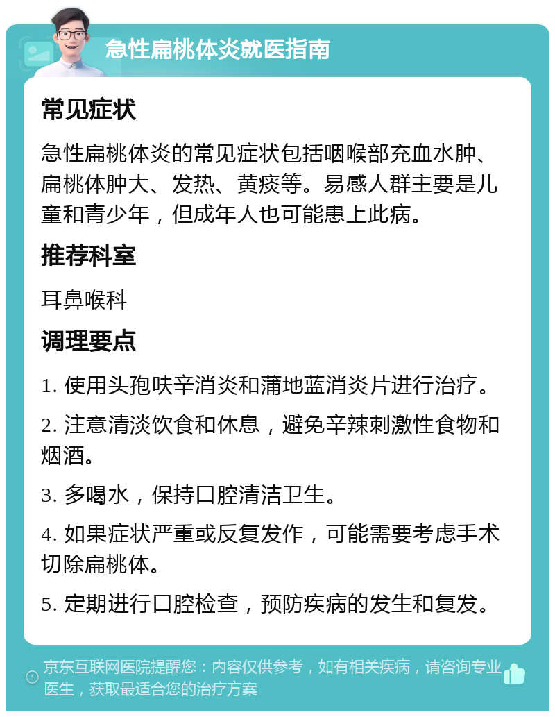 急性扁桃体炎就医指南 常见症状 急性扁桃体炎的常见症状包括咽喉部充血水肿、扁桃体肿大、发热、黄痰等。易感人群主要是儿童和青少年，但成年人也可能患上此病。 推荐科室 耳鼻喉科 调理要点 1. 使用头孢呋辛消炎和蒲地蓝消炎片进行治疗。 2. 注意清淡饮食和休息，避免辛辣刺激性食物和烟酒。 3. 多喝水，保持口腔清洁卫生。 4. 如果症状严重或反复发作，可能需要考虑手术切除扁桃体。 5. 定期进行口腔检查，预防疾病的发生和复发。