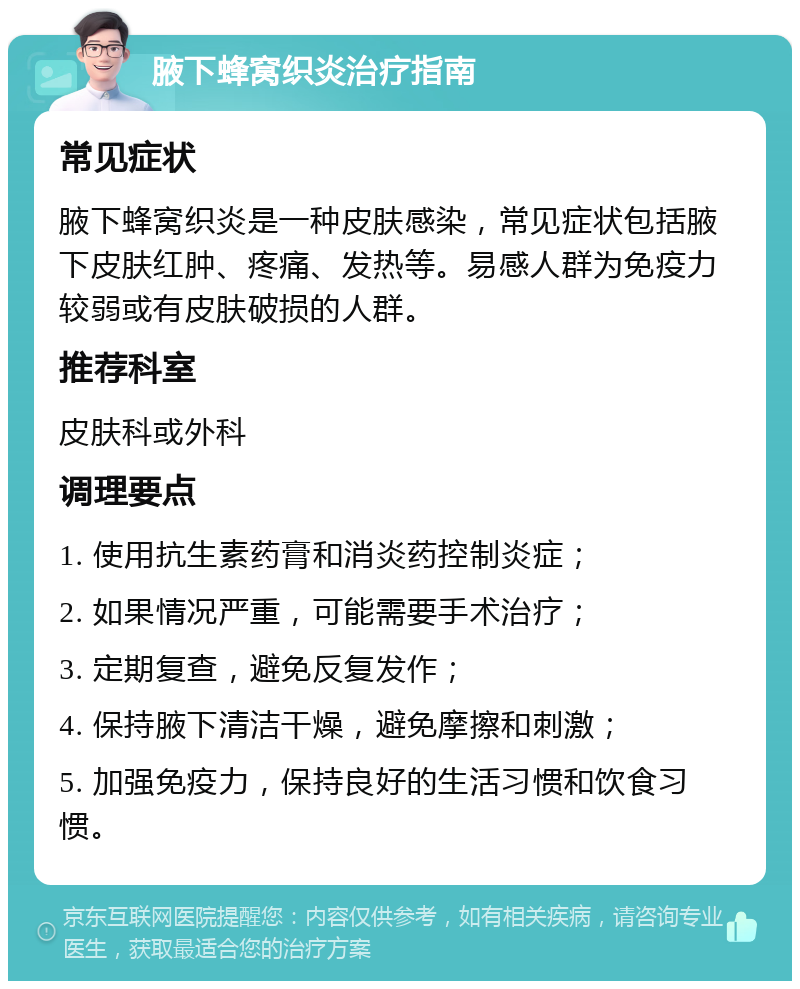 腋下蜂窝织炎治疗指南 常见症状 腋下蜂窝织炎是一种皮肤感染，常见症状包括腋下皮肤红肿、疼痛、发热等。易感人群为免疫力较弱或有皮肤破损的人群。 推荐科室 皮肤科或外科 调理要点 1. 使用抗生素药膏和消炎药控制炎症； 2. 如果情况严重，可能需要手术治疗； 3. 定期复查，避免反复发作； 4. 保持腋下清洁干燥，避免摩擦和刺激； 5. 加强免疫力，保持良好的生活习惯和饮食习惯。