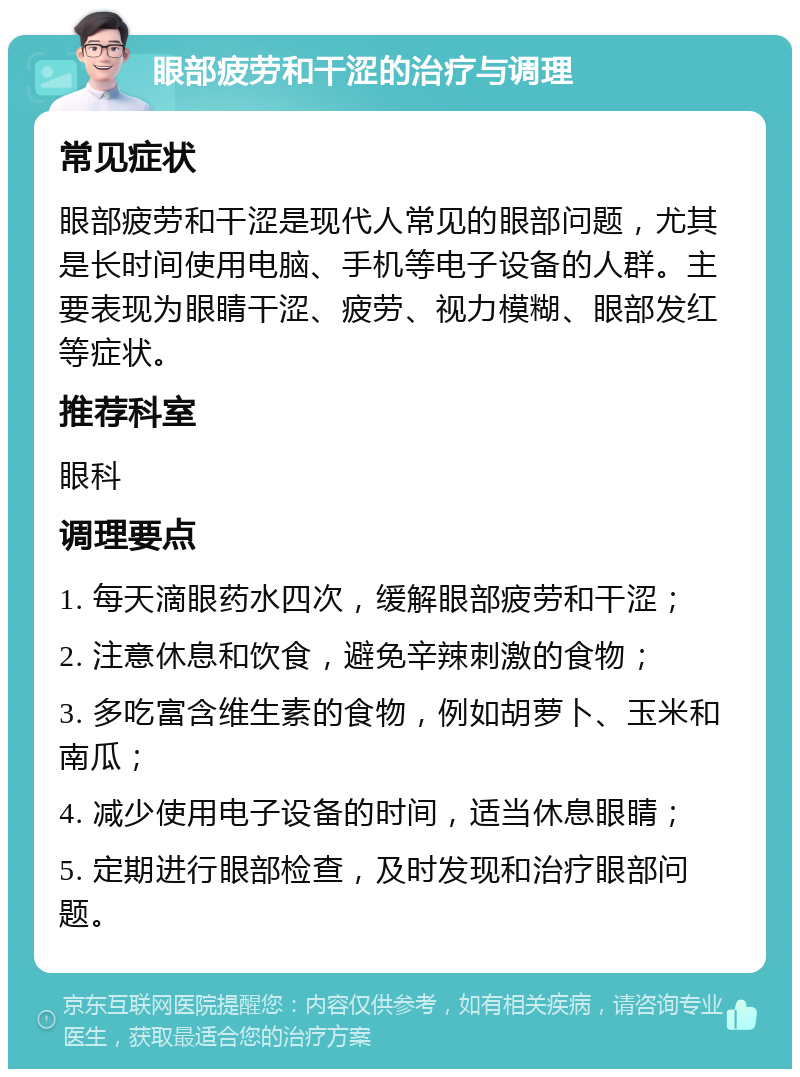 眼部疲劳和干涩的治疗与调理 常见症状 眼部疲劳和干涩是现代人常见的眼部问题，尤其是长时间使用电脑、手机等电子设备的人群。主要表现为眼睛干涩、疲劳、视力模糊、眼部发红等症状。 推荐科室 眼科 调理要点 1. 每天滴眼药水四次，缓解眼部疲劳和干涩； 2. 注意休息和饮食，避免辛辣刺激的食物； 3. 多吃富含维生素的食物，例如胡萝卜、玉米和南瓜； 4. 减少使用电子设备的时间，适当休息眼睛； 5. 定期进行眼部检查，及时发现和治疗眼部问题。