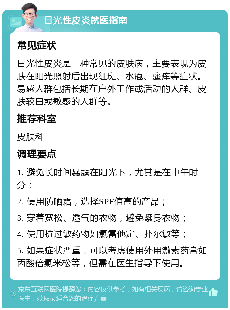 日光性皮炎就医指南 常见症状 日光性皮炎是一种常见的皮肤病，主要表现为皮肤在阳光照射后出现红斑、水疱、瘙痒等症状。易感人群包括长期在户外工作或活动的人群、皮肤较白或敏感的人群等。 推荐科室 皮肤科 调理要点 1. 避免长时间暴露在阳光下，尤其是在中午时分； 2. 使用防晒霜，选择SPF值高的产品； 3. 穿着宽松、透气的衣物，避免紧身衣物； 4. 使用抗过敏药物如氯雷他定、扑尔敏等； 5. 如果症状严重，可以考虑使用外用激素药膏如丙酸倍氯米松等，但需在医生指导下使用。