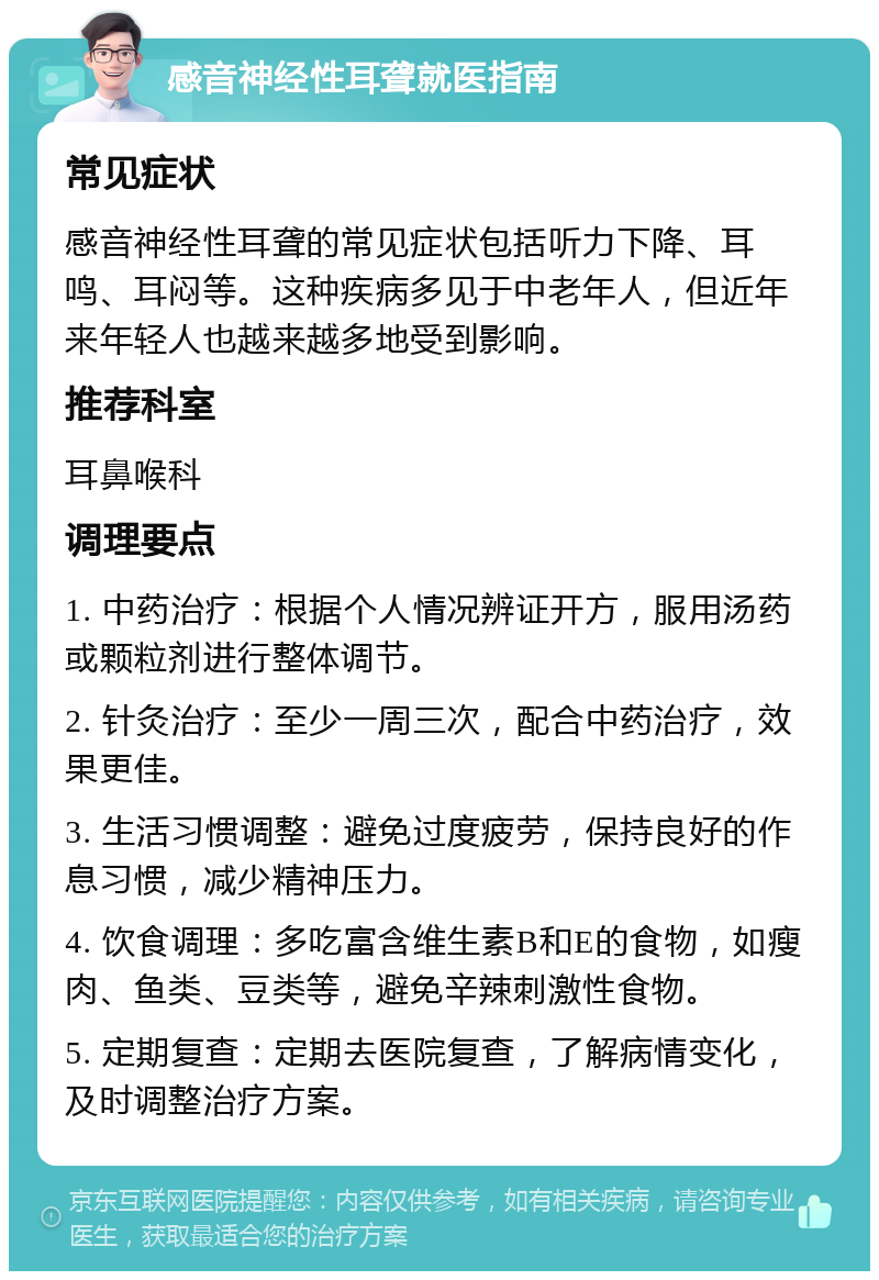 感音神经性耳聋就医指南 常见症状 感音神经性耳聋的常见症状包括听力下降、耳鸣、耳闷等。这种疾病多见于中老年人，但近年来年轻人也越来越多地受到影响。 推荐科室 耳鼻喉科 调理要点 1. 中药治疗：根据个人情况辨证开方，服用汤药或颗粒剂进行整体调节。 2. 针灸治疗：至少一周三次，配合中药治疗，效果更佳。 3. 生活习惯调整：避免过度疲劳，保持良好的作息习惯，减少精神压力。 4. 饮食调理：多吃富含维生素B和E的食物，如瘦肉、鱼类、豆类等，避免辛辣刺激性食物。 5. 定期复查：定期去医院复查，了解病情变化，及时调整治疗方案。