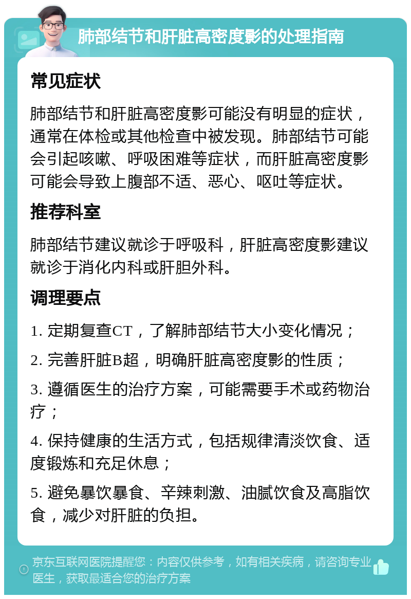 肺部结节和肝脏高密度影的处理指南 常见症状 肺部结节和肝脏高密度影可能没有明显的症状，通常在体检或其他检查中被发现。肺部结节可能会引起咳嗽、呼吸困难等症状，而肝脏高密度影可能会导致上腹部不适、恶心、呕吐等症状。 推荐科室 肺部结节建议就诊于呼吸科，肝脏高密度影建议就诊于消化内科或肝胆外科。 调理要点 1. 定期复查CT，了解肺部结节大小变化情况； 2. 完善肝脏B超，明确肝脏高密度影的性质； 3. 遵循医生的治疗方案，可能需要手术或药物治疗； 4. 保持健康的生活方式，包括规律清淡饮食、适度锻炼和充足休息； 5. 避免暴饮暴食、辛辣刺激、油腻饮食及高脂饮食，减少对肝脏的负担。