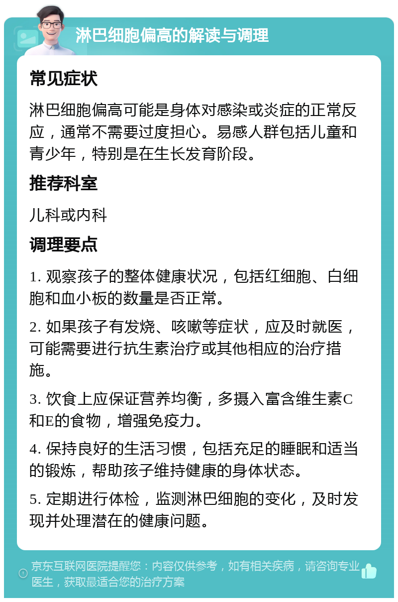 淋巴细胞偏高的解读与调理 常见症状 淋巴细胞偏高可能是身体对感染或炎症的正常反应，通常不需要过度担心。易感人群包括儿童和青少年，特别是在生长发育阶段。 推荐科室 儿科或内科 调理要点 1. 观察孩子的整体健康状况，包括红细胞、白细胞和血小板的数量是否正常。 2. 如果孩子有发烧、咳嗽等症状，应及时就医，可能需要进行抗生素治疗或其他相应的治疗措施。 3. 饮食上应保证营养均衡，多摄入富含维生素C和E的食物，增强免疫力。 4. 保持良好的生活习惯，包括充足的睡眠和适当的锻炼，帮助孩子维持健康的身体状态。 5. 定期进行体检，监测淋巴细胞的变化，及时发现并处理潜在的健康问题。