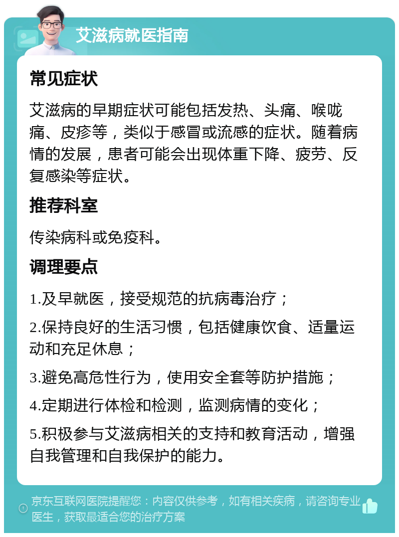 艾滋病就医指南 常见症状 艾滋病的早期症状可能包括发热、头痛、喉咙痛、皮疹等，类似于感冒或流感的症状。随着病情的发展，患者可能会出现体重下降、疲劳、反复感染等症状。 推荐科室 传染病科或免疫科。 调理要点 1.及早就医，接受规范的抗病毒治疗； 2.保持良好的生活习惯，包括健康饮食、适量运动和充足休息； 3.避免高危性行为，使用安全套等防护措施； 4.定期进行体检和检测，监测病情的变化； 5.积极参与艾滋病相关的支持和教育活动，增强自我管理和自我保护的能力。