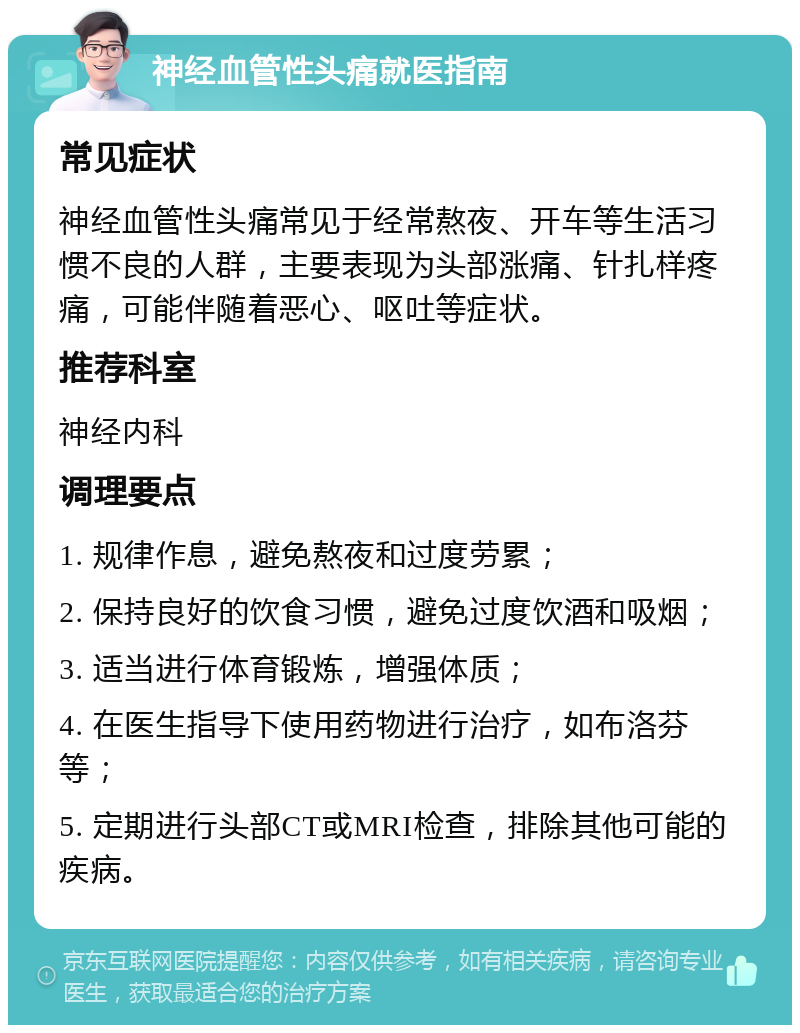 神经血管性头痛就医指南 常见症状 神经血管性头痛常见于经常熬夜、开车等生活习惯不良的人群，主要表现为头部涨痛、针扎样疼痛，可能伴随着恶心、呕吐等症状。 推荐科室 神经内科 调理要点 1. 规律作息，避免熬夜和过度劳累； 2. 保持良好的饮食习惯，避免过度饮酒和吸烟； 3. 适当进行体育锻炼，增强体质； 4. 在医生指导下使用药物进行治疗，如布洛芬等； 5. 定期进行头部CT或MRI检查，排除其他可能的疾病。