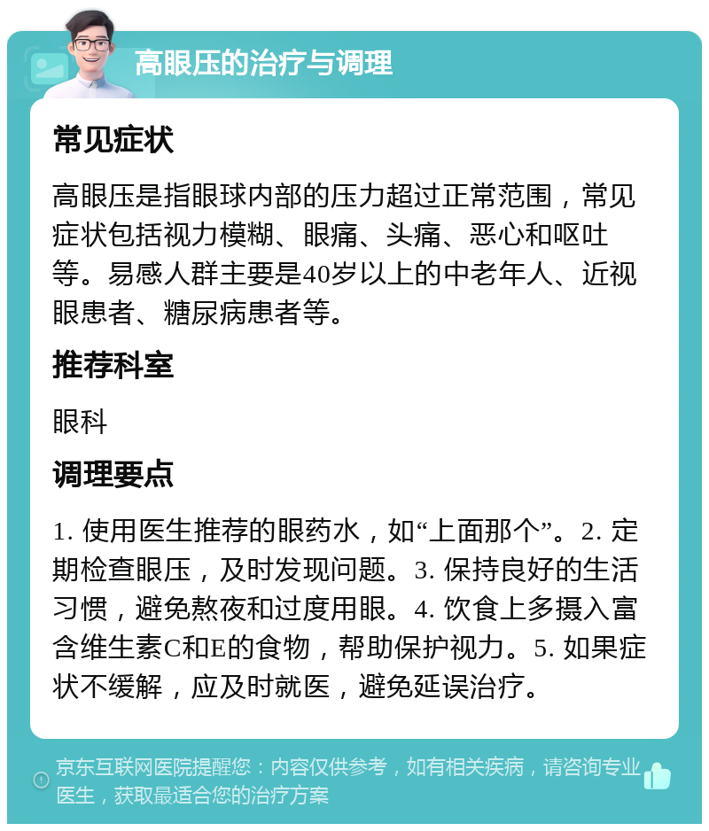 高眼压的治疗与调理 常见症状 高眼压是指眼球内部的压力超过正常范围，常见症状包括视力模糊、眼痛、头痛、恶心和呕吐等。易感人群主要是40岁以上的中老年人、近视眼患者、糖尿病患者等。 推荐科室 眼科 调理要点 1. 使用医生推荐的眼药水，如“上面那个”。2. 定期检查眼压，及时发现问题。3. 保持良好的生活习惯，避免熬夜和过度用眼。4. 饮食上多摄入富含维生素C和E的食物，帮助保护视力。5. 如果症状不缓解，应及时就医，避免延误治疗。