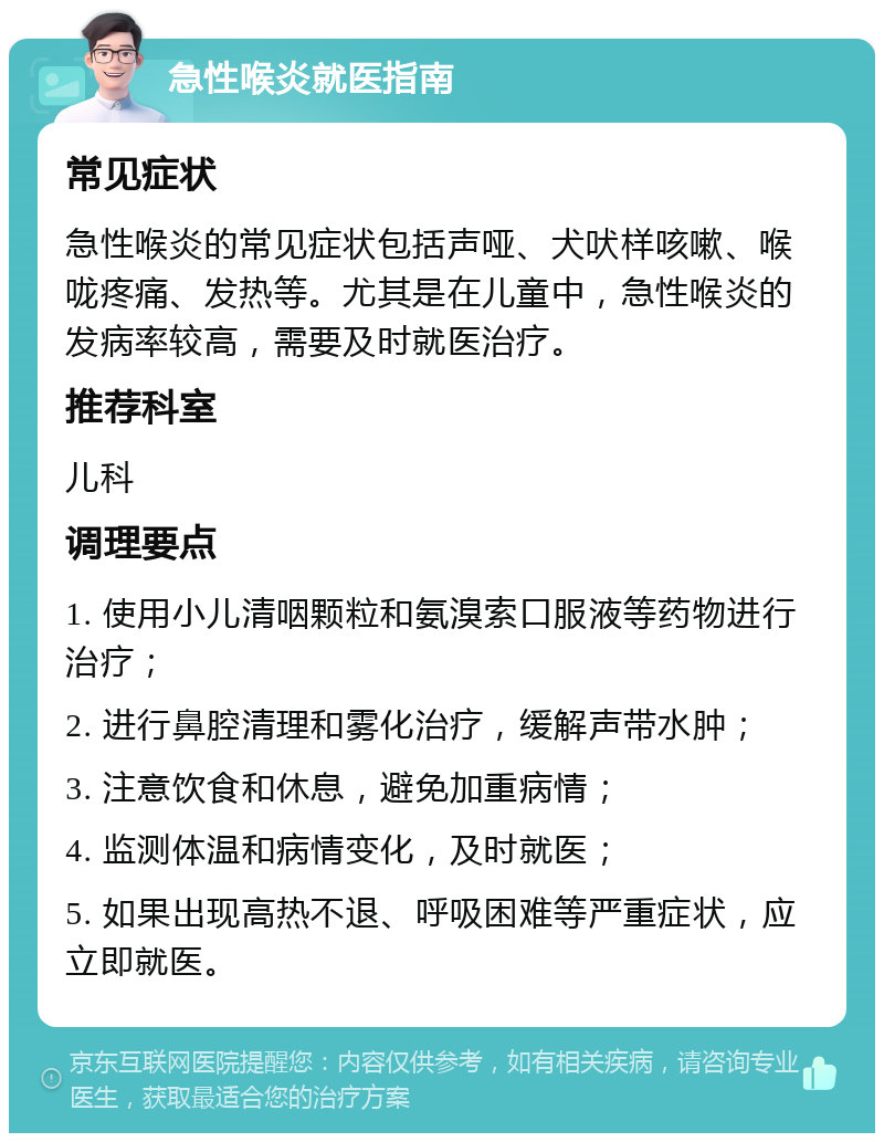 急性喉炎就医指南 常见症状 急性喉炎的常见症状包括声哑、犬吠样咳嗽、喉咙疼痛、发热等。尤其是在儿童中，急性喉炎的发病率较高，需要及时就医治疗。 推荐科室 儿科 调理要点 1. 使用小儿清咽颗粒和氨溴索口服液等药物进行治疗； 2. 进行鼻腔清理和雾化治疗，缓解声带水肿； 3. 注意饮食和休息，避免加重病情； 4. 监测体温和病情变化，及时就医； 5. 如果出现高热不退、呼吸困难等严重症状，应立即就医。