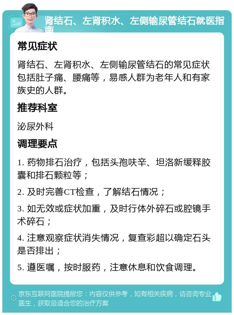 肾结石、左肾积水、左侧输尿管结石就医指南 常见症状 肾结石、左肾积水、左侧输尿管结石的常见症状包括肚子痛、腰痛等，易感人群为老年人和有家族史的人群。 推荐科室 泌尿外科 调理要点 1. 药物排石治疗，包括头孢呋辛、坦洛新缓释胶囊和排石颗粒等； 2. 及时完善CT检查，了解结石情况； 3. 如无效或症状加重，及时行体外碎石或腔镜手术碎石； 4. 注意观察症状消失情况，复查彩超以确定石头是否排出； 5. 遵医嘱，按时服药，注意休息和饮食调理。