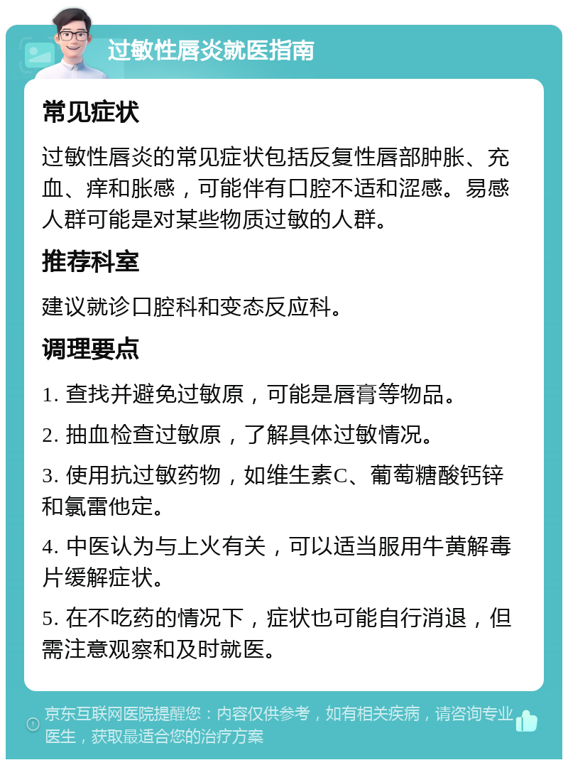 过敏性唇炎就医指南 常见症状 过敏性唇炎的常见症状包括反复性唇部肿胀、充血、痒和胀感，可能伴有口腔不适和涩感。易感人群可能是对某些物质过敏的人群。 推荐科室 建议就诊口腔科和变态反应科。 调理要点 1. 查找并避免过敏原，可能是唇膏等物品。 2. 抽血检查过敏原，了解具体过敏情况。 3. 使用抗过敏药物，如维生素C、葡萄糖酸钙锌和氯雷他定。 4. 中医认为与上火有关，可以适当服用牛黄解毒片缓解症状。 5. 在不吃药的情况下，症状也可能自行消退，但需注意观察和及时就医。