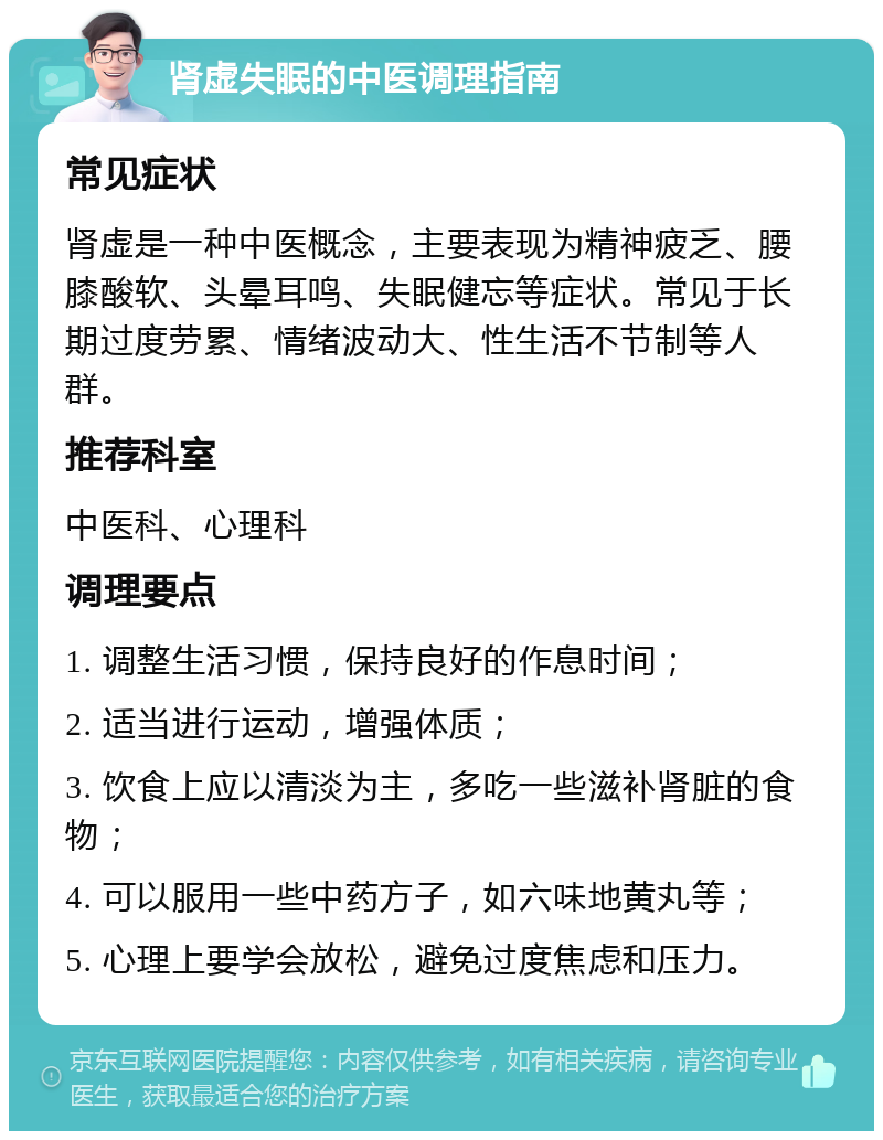 肾虚失眠的中医调理指南 常见症状 肾虚是一种中医概念，主要表现为精神疲乏、腰膝酸软、头晕耳鸣、失眠健忘等症状。常见于长期过度劳累、情绪波动大、性生活不节制等人群。 推荐科室 中医科、心理科 调理要点 1. 调整生活习惯，保持良好的作息时间； 2. 适当进行运动，增强体质； 3. 饮食上应以清淡为主，多吃一些滋补肾脏的食物； 4. 可以服用一些中药方子，如六味地黄丸等； 5. 心理上要学会放松，避免过度焦虑和压力。